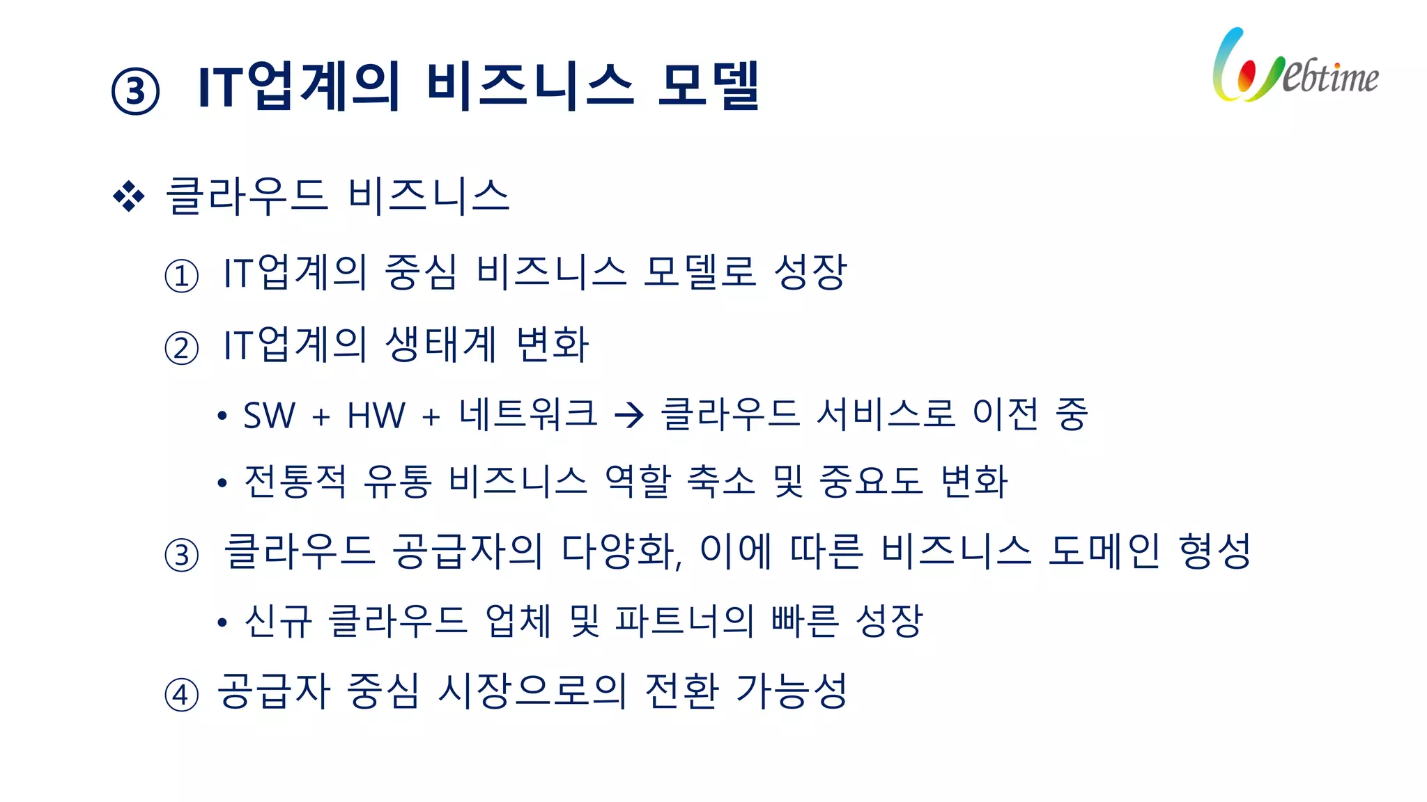 ③ IT업계의 비즈니스 모델
 클라우드 비즈니스
① IT업계의 중심 비즈니스 모델로 성장
② IT업계의 생태계 변화
• SW + HW + 네트워크  클라우드 서비스로 이전 중
• 전통적 유통 비즈니스 역할 축소 및 중요도 변화
③ 클라우드 공급자의 다양화, 이에 따른 비즈니스 도메인 형성
• 신규 클라우드 업체 및 파트너의 빠른 성장
④ 공급자 중심 시장으로의 전환 가능성
 