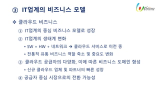 ③ IT업계의 비즈니스 모델
 클라우드 비즈니스
① IT업계의 중심 비즈니스 모델로 성장
② IT업계의 생태계 변화
• SW + HW + 네트워크  클라우드 서비스로 이전 중
• 전통적 유통 비즈니스 역할 축소 및 중요도 변화
③ 클라우드 공급자의 다양화, 이에 따른 비즈니스 도메인 형성
• 신규 클라우드 업체 및 파트너의 빠른 성장
④ 공급자 중심 시장으로의 전환 가능성
 