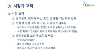 ① 시장과 고객
 시장 요약
① 클라우드, 화두가 아닌 도입 및 활용 대상으로 진화
② 안정적 성장 궤도에 진입, 지속적 자원투입
• 비즈니스 가치의 증명, 경쟁의 미래와 불확실성 (고객관점)
• 시장 확대와 업체들의 확대 전략과 자원 투입 (공급자 관점)
③ 클라우드를 도입한 조직의 변화
• 컨슈머라이제이션
• IT의 보편화와 권력의 분산
• 비즈니스 부서(현업)의 IT 결정권 확대
 
