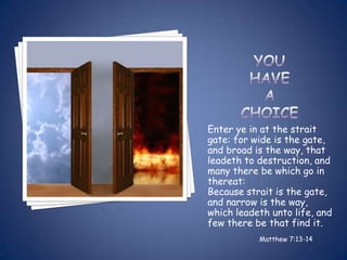 Enter ye in at the strait
gate: for wide is the gate,
and broad is the way, that
leadeth to destruction, and
many there be which go in
thereat:
Because strait is the gate,
and narrow is the way,
which leadeth unto life, and
few there be that find it.
           Matthew 7:13-14
 