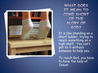 It is like standing on a
short ladder, trying to
reach something on a
high shelf. You can’t
get to it without
someone to help you.

To reach God, you have
to have the help of
Jesus!
 