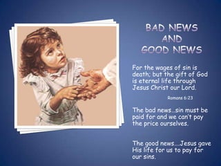 For the wages of sin is
death; but the gift of God
is eternal life through
Jesus Christ our Lord.
            Romans 6:23

The bad news…sin must be
paid for and we can’t pay
the price ourselves.


The good news….Jesus gave
His life for us to pay for
our sins.
 