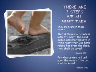They are found in these
verses:

That if thou shalt confess
with thy mouth the Lord
Jesus, and shalt believe in
thine heart that God hath
raised him from the dead,
thou shalt be saved.
               Romans 10:9

For whosoever shall call
upon the name of the Lord
shall be saved.
                Romans 10:13
 