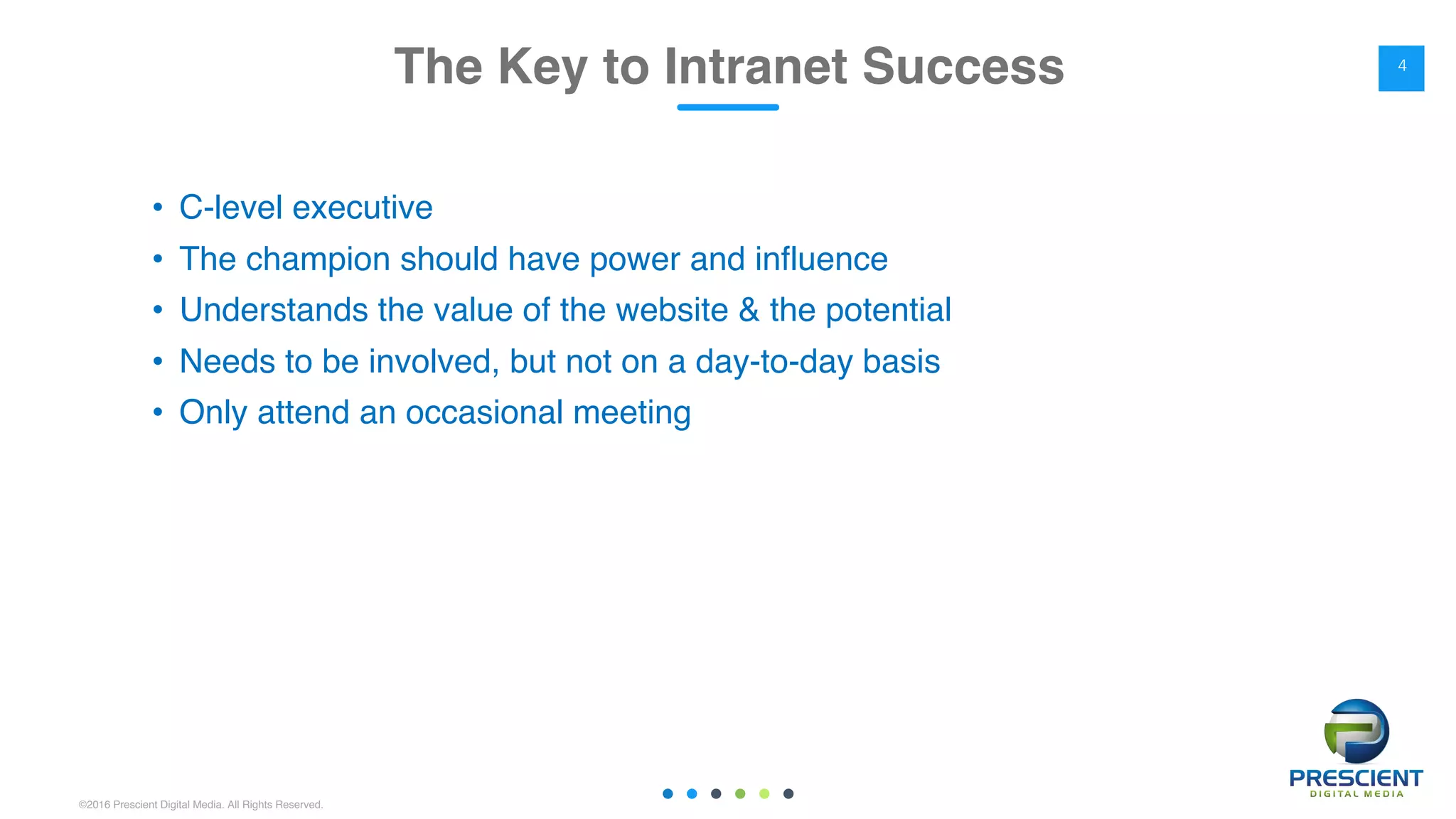 ©2016 Prescient Digital Media. All Rights Reserved.
• C-level executive
• The champion should have power and influence
• Understands the value of the website & the potential
• Needs to be involved, but not on a day-to-day basis
• Only attend an occasional meeting
The Key to Intranet Success 4
 