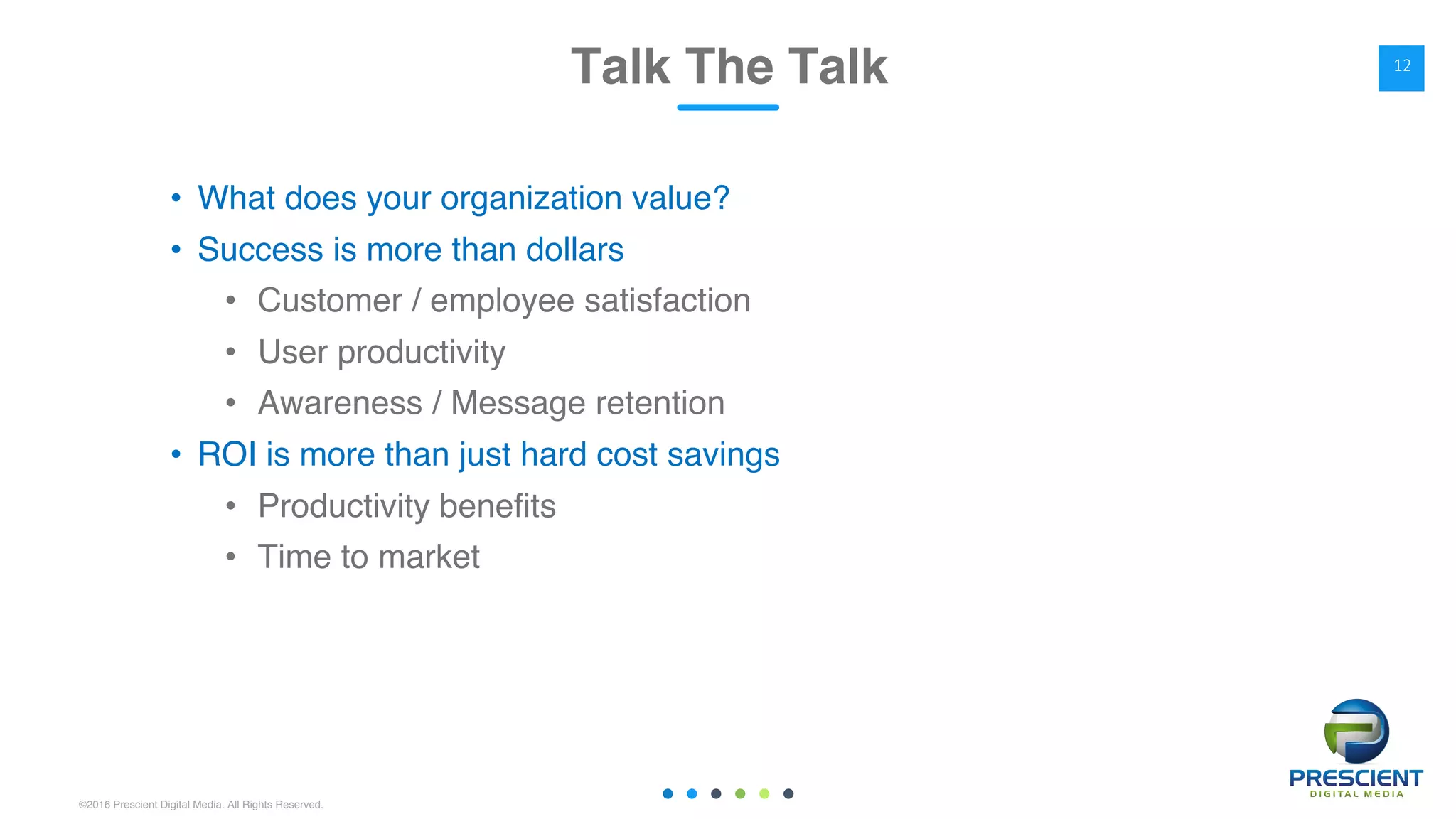 ©2016 Prescient Digital Media. All Rights Reserved.
• What does your organization value?
• Success is more than dollars
• Customer / employee satisfaction
• User productivity
• Awareness / Message retention
• ROI is more than just hard cost savings
• Productivity benefits
• Time to market
Talk The Talk 12
 