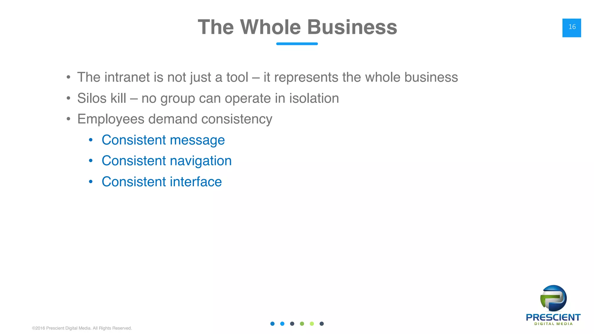 ©2016 Prescient Digital Media. All Rights Reserved.
• The intranet is not just a tool – it represents the whole business
• Silos kill – no group can operate in isolation
• Employees demand consistency
• Consistent message
• Consistent navigation
• Consistent interface
The Whole Business 16
 