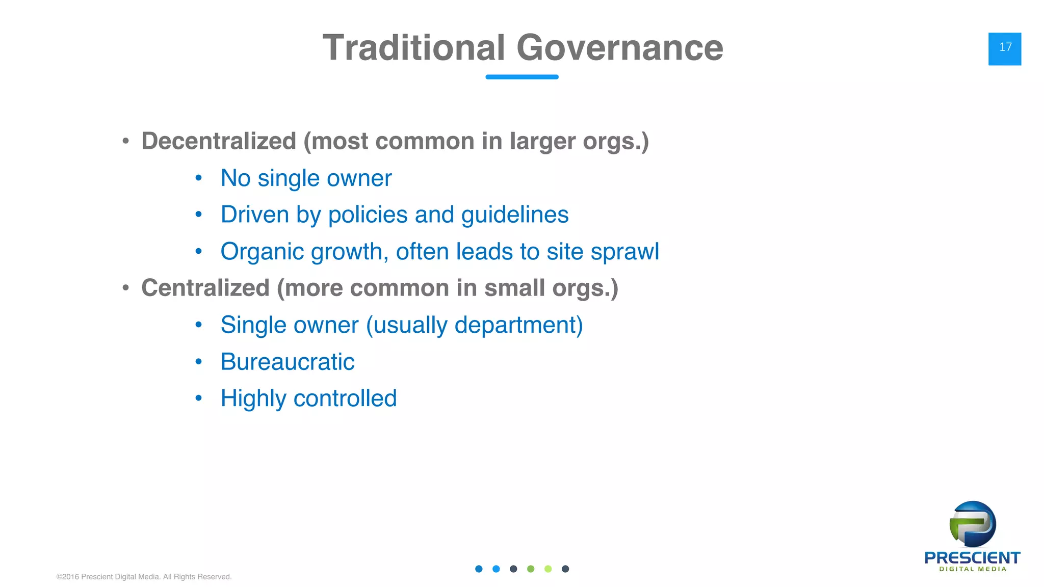 ©2016 Prescient Digital Media. All Rights Reserved.
• Decentralized (most common in larger orgs.)
• No single owner
• Driven by policies and guidelines
• Organic growth, often leads to site sprawl
• Centralized (more common in small orgs.)
• Single owner (usually department)
• Bureaucratic
• Highly controlled
Traditional Governance 17
 