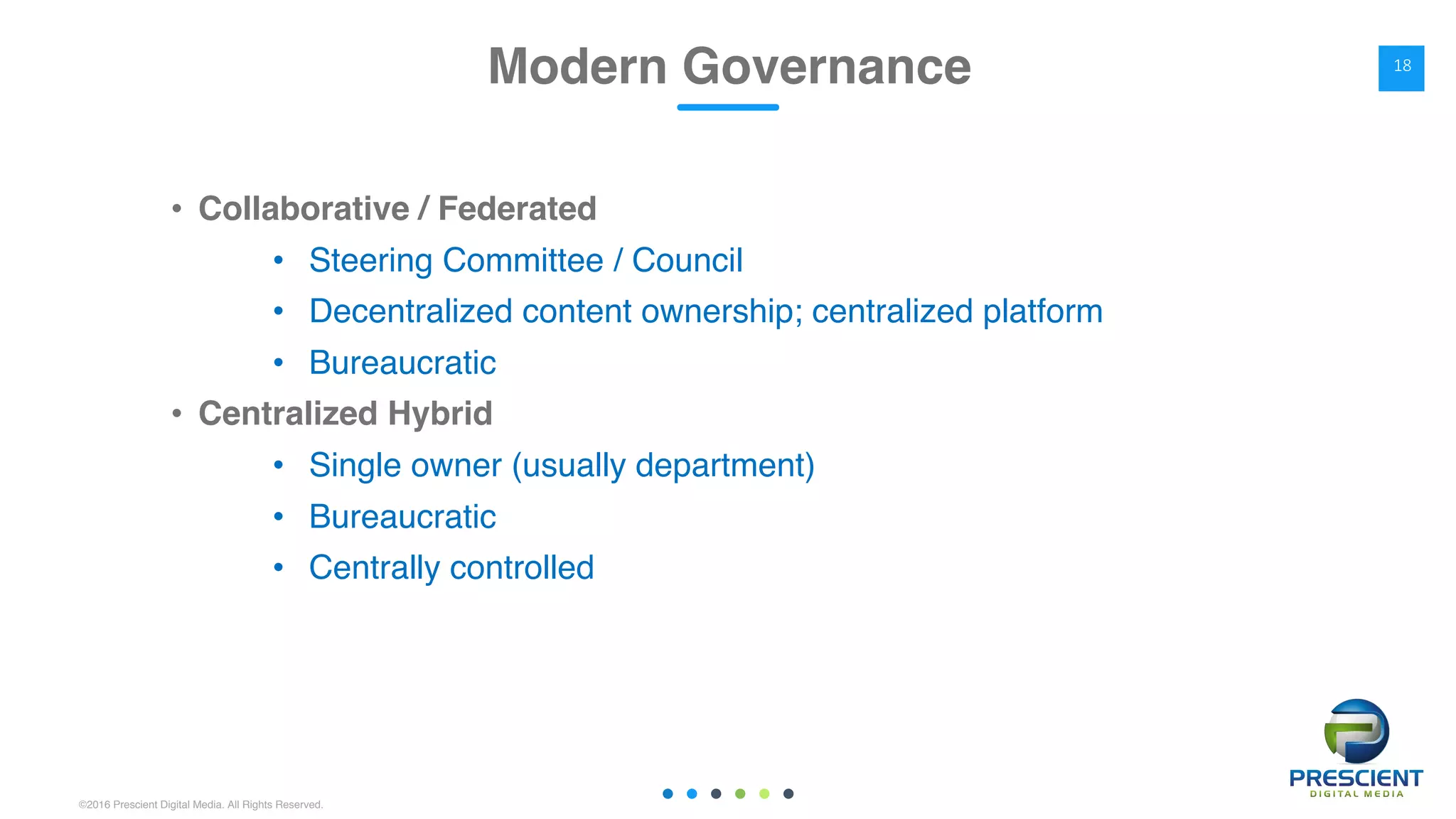 ©2016 Prescient Digital Media. All Rights Reserved.
• Collaborative / Federated
• Steering Committee / Council
• Decentralized content ownership; centralized platform
• Bureaucratic
• Centralized Hybrid
• Single owner (usually department)
• Bureaucratic
• Centrally controlled
Modern Governance 18
 