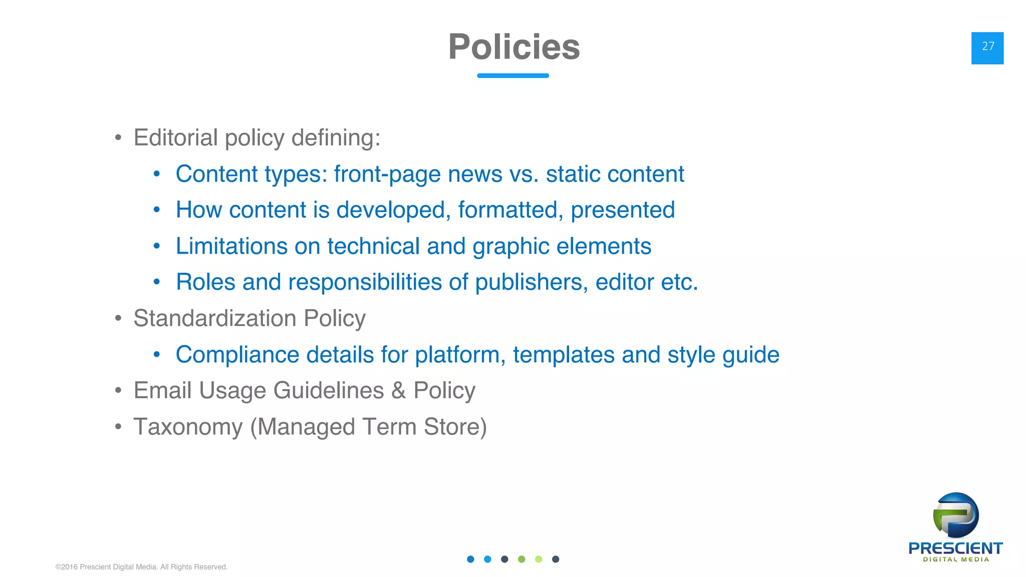 ©2016 Prescient Digital Media. All Rights Reserved.
• Editorial policy defining:
• Content types: front-page news vs. static content
• How content is developed, formatted, presented
• Limitations on technical and graphic elements
• Roles and responsibilities of publishers, editor etc.
• Standardization Policy
• Compliance details for platform, templates and style guide
• Email Usage Guidelines & Policy
• Taxonomy (Managed Term Store)
Policies 27
 