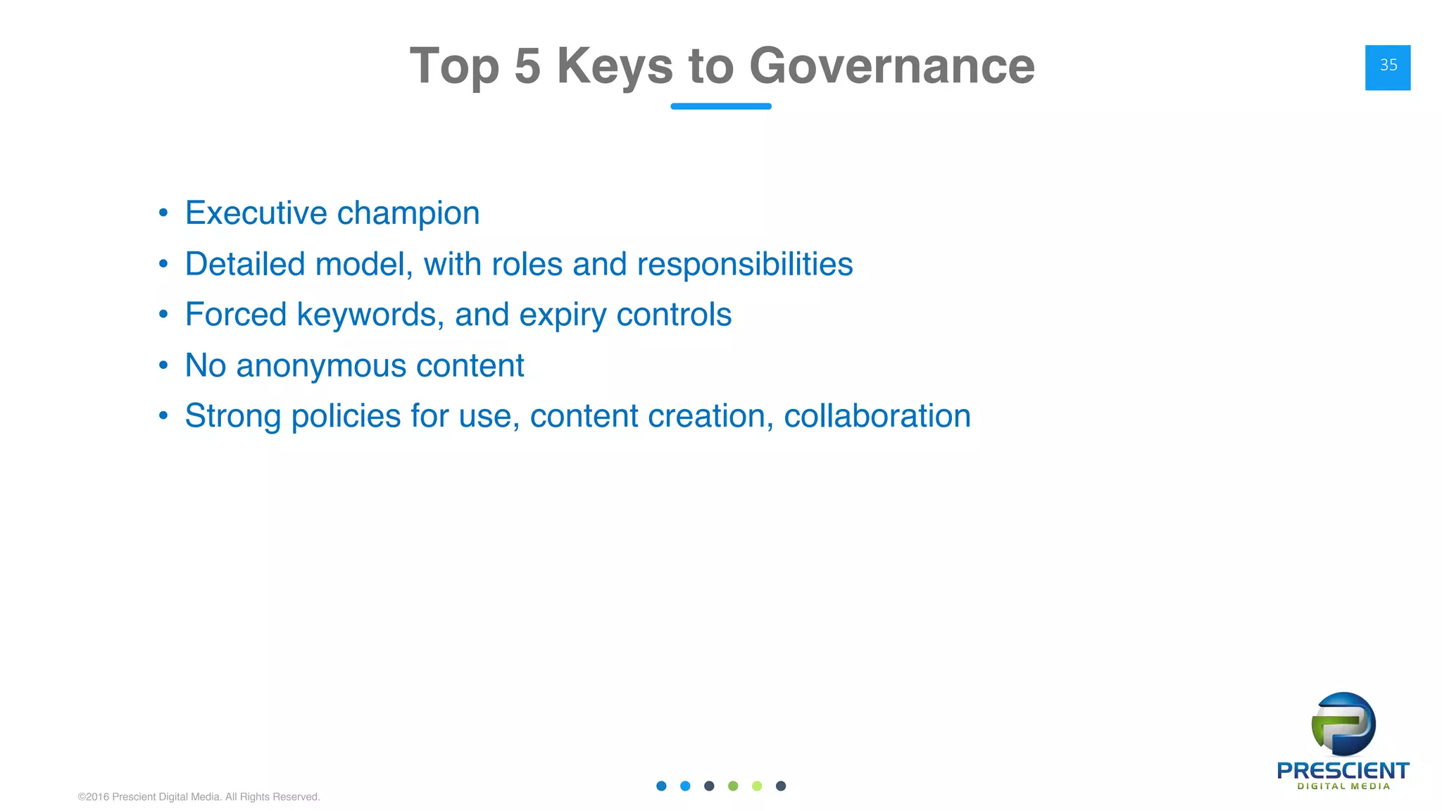 ©2016 Prescient Digital Media. All Rights Reserved.
• Executive champion
• Detailed model, with roles and responsibilities
• Forced keywords, and expiry controls
• No anonymous content
• Strong policies for use, content creation, collaboration
Top 5 Keys to Governance 35
 