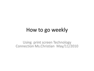 How to go weekly Using  print screen Technology Connection Ms.Christian  May/11/2010		 