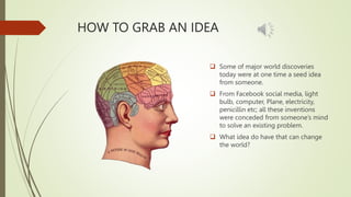 HOW TO GRAB AN IDEA
 Some of major world discoveries
today were at one time a seed idea
from someone.
 From Facebook social media, light
bulb, computer, Plane, electricity,
penicillin etc; all these inventions
were conceded from someone’s mind
to solve an existing problem.
 What idea do have that can change
the world?
 