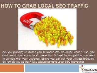 HOW TO GRAB LOCAL SEO TRAFFIC
Are you planning to launch your business into the online world? If so, you
can't bear to ignore your local competition. To beat the competition, you need
to connect with your audience, before you can sell your services/products.
So how do you do that? Take assistance from Local SEO marketing!
 