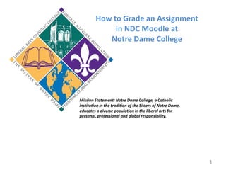 How to Grade an Assignment  in NDC Moodle at Notre Dame College Mission Statement: Notre Dame College, a Catholic institution in the tradition of the Sisters of Notre Dame, educates a diverse population in the liberal arts for personal, professional and global responsibility. 1 