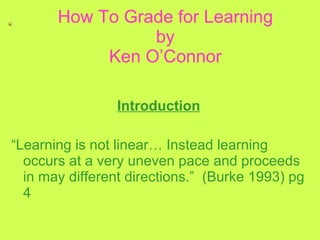 How To Grade for Learning by Ken O’Connor Introduction “ Learning is not linear… Instead learning occurs at a very uneven pace and proceeds in may different directions.”  (Burke 1993) pg 4 
