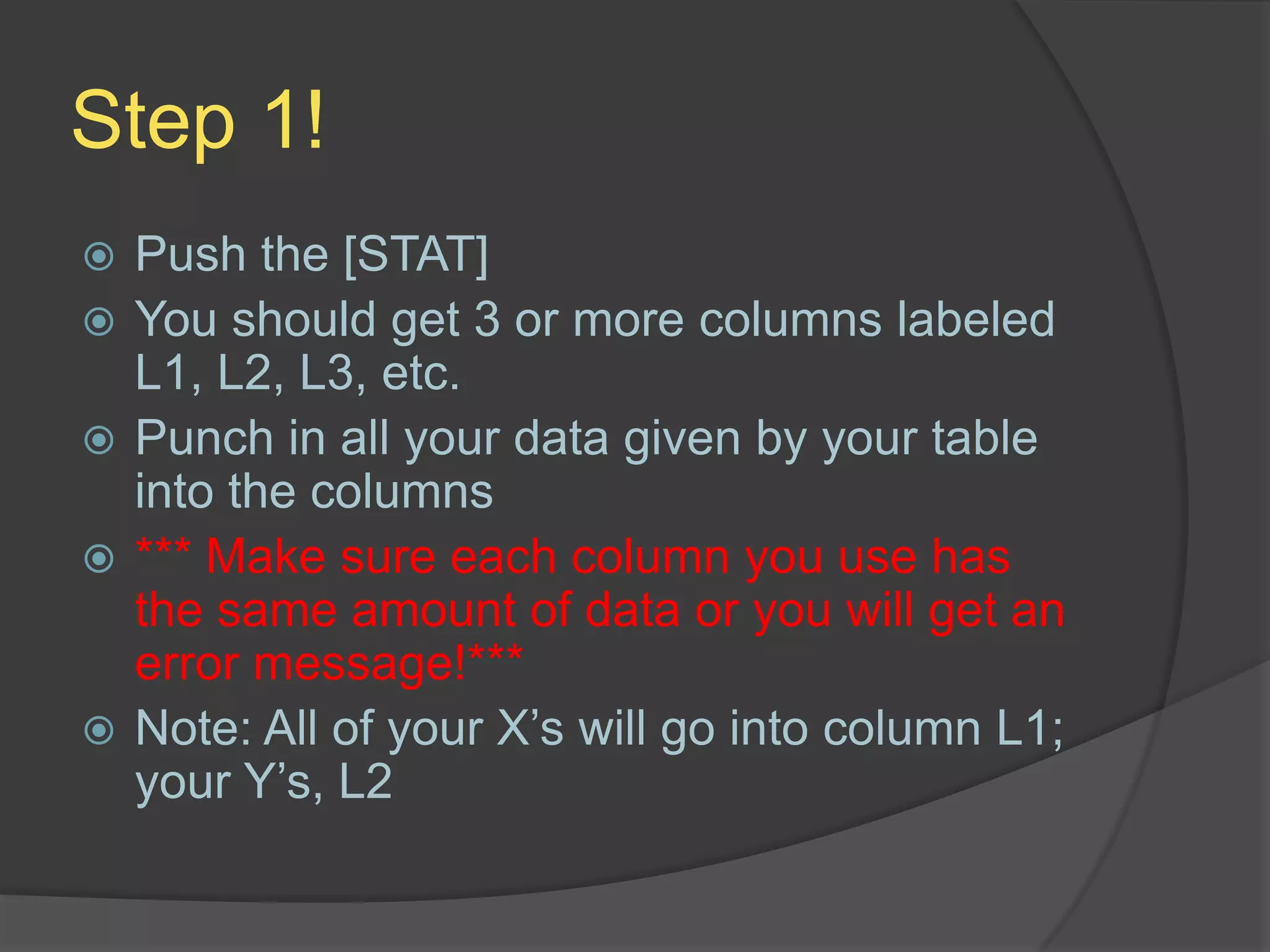 Step 1!Push the [STAT]You should get 3 or more columns labeled L1, L2, L3, etc.Punch in all your data given by your table into the columns*** Make sure each column you use has the same amount of data or you will get an error message!***Note: All of your X’s will go into column L1; your Y’s, L2