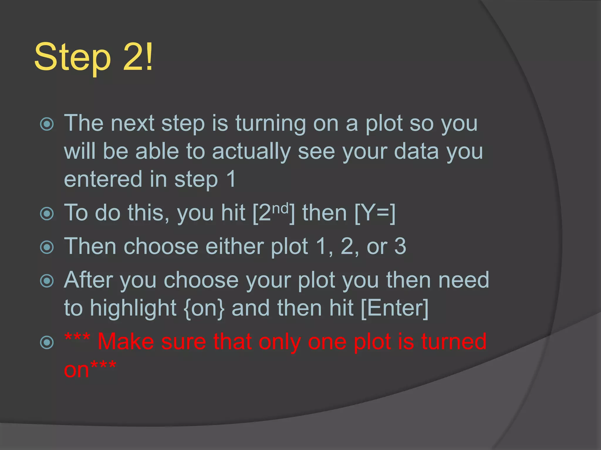 Step 2!The next step is turning on a plot so you will be able to actually see your data you entered in step 1To do this, you hit [2nd] then [Y=]Then choose either plot 1, 2, or 3After you choose your plot you then need to highlight {on} and then hit [Enter]*** Make sure that only one plot is turned on***