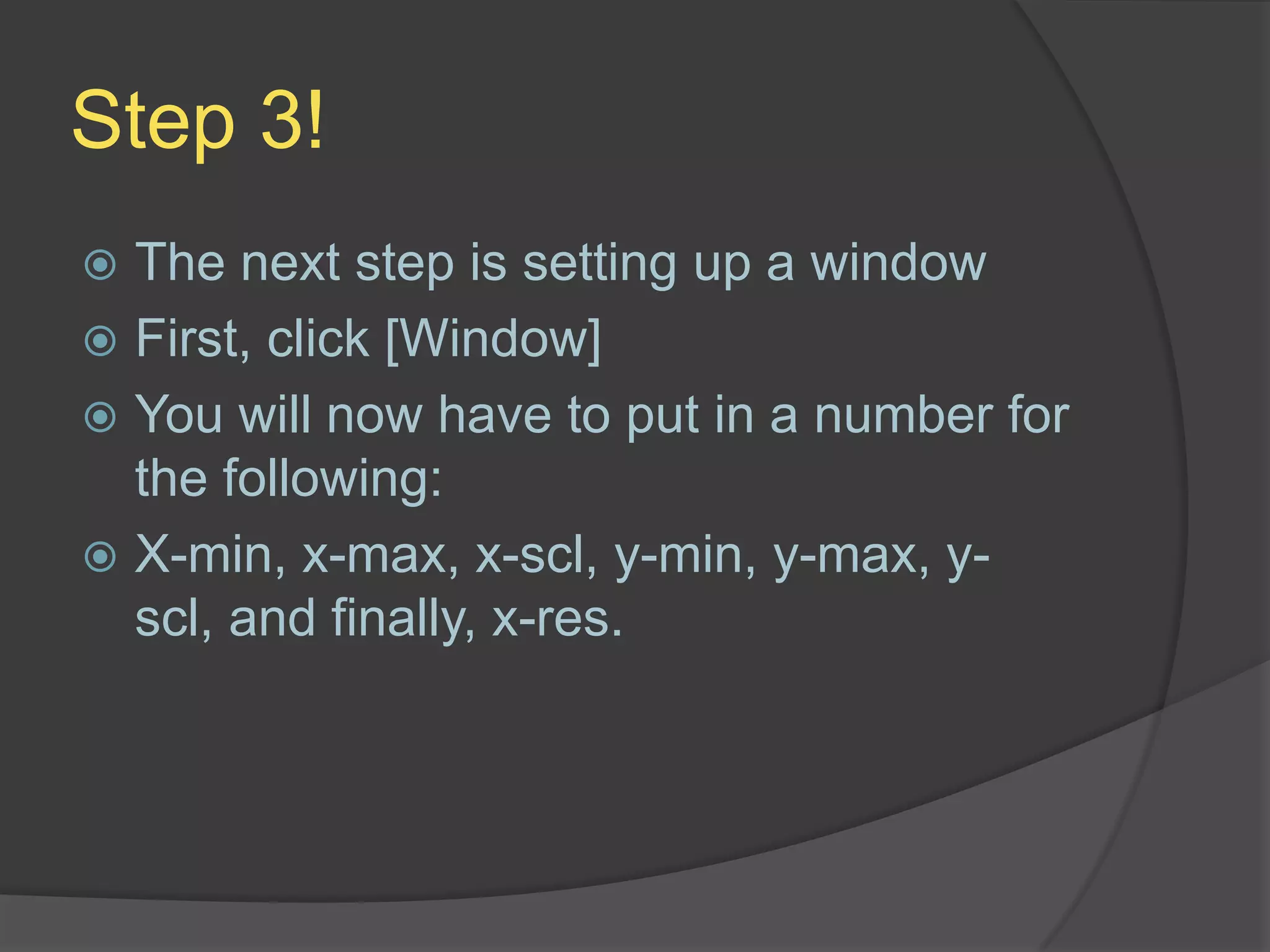 Step 3!The next step is setting up a windowFirst, click [Window]You will now have to put in a number for the following:X-min, x-max, x-scl, y-min, y-max, y-scl, and finally, x-res.