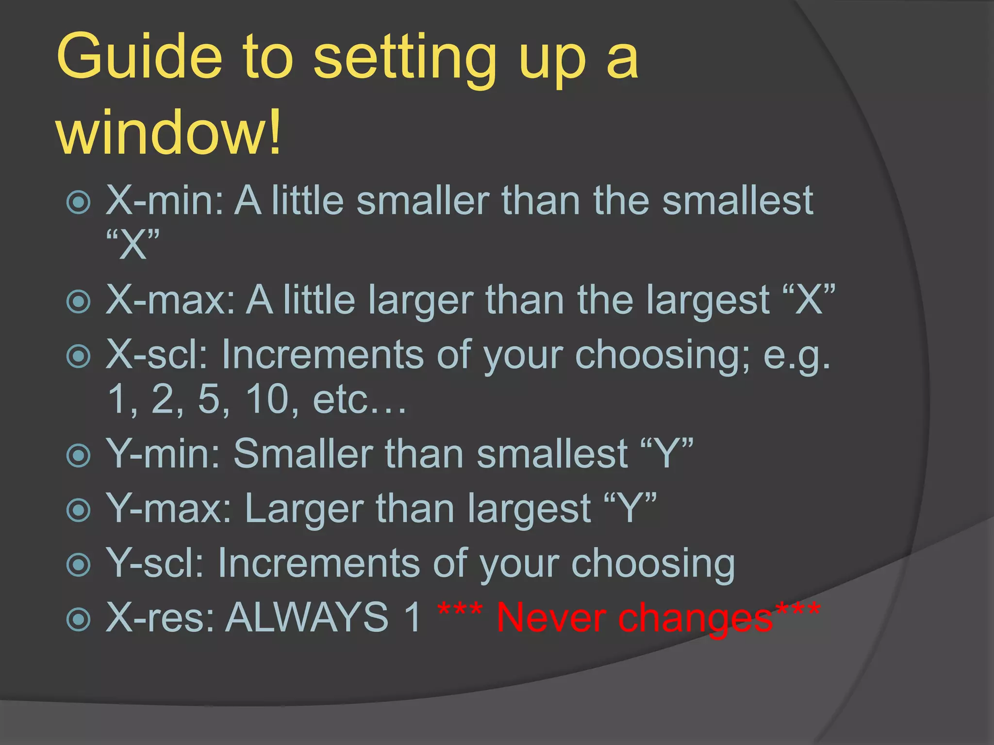 Guide to setting up a window!X-min: A little smaller than the smallest “X”X-max: A little larger than the largest “X”X-scl: Increments of your choosing; e.g. 1, 2, 5, 10, etc…Y-min: Smaller than smallest “Y”Y-max: Larger than largest “Y”Y-scl: Increments of your choosingX-res: ALWAYS 1 *** Never changes***
