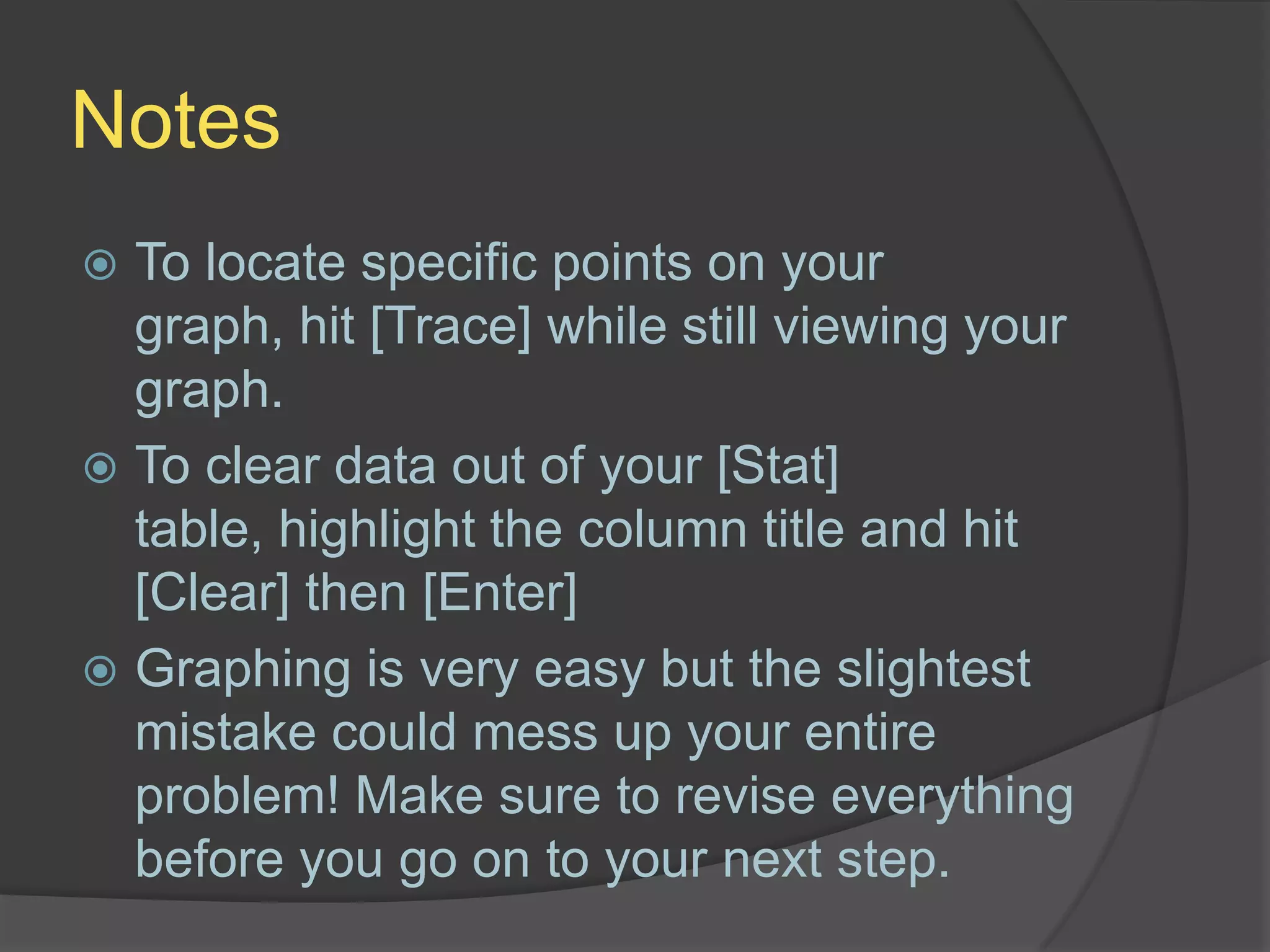 NotesTo locate specific points on your graph, hit [Trace] while still viewing your graph.To clear data out of your [Stat] table, highlight the column title and hit [Clear] then [Enter]Graphing is very easy but the slightest mistake could mess up your entire problem! Make sure to revise everything before you go on to your next step.
