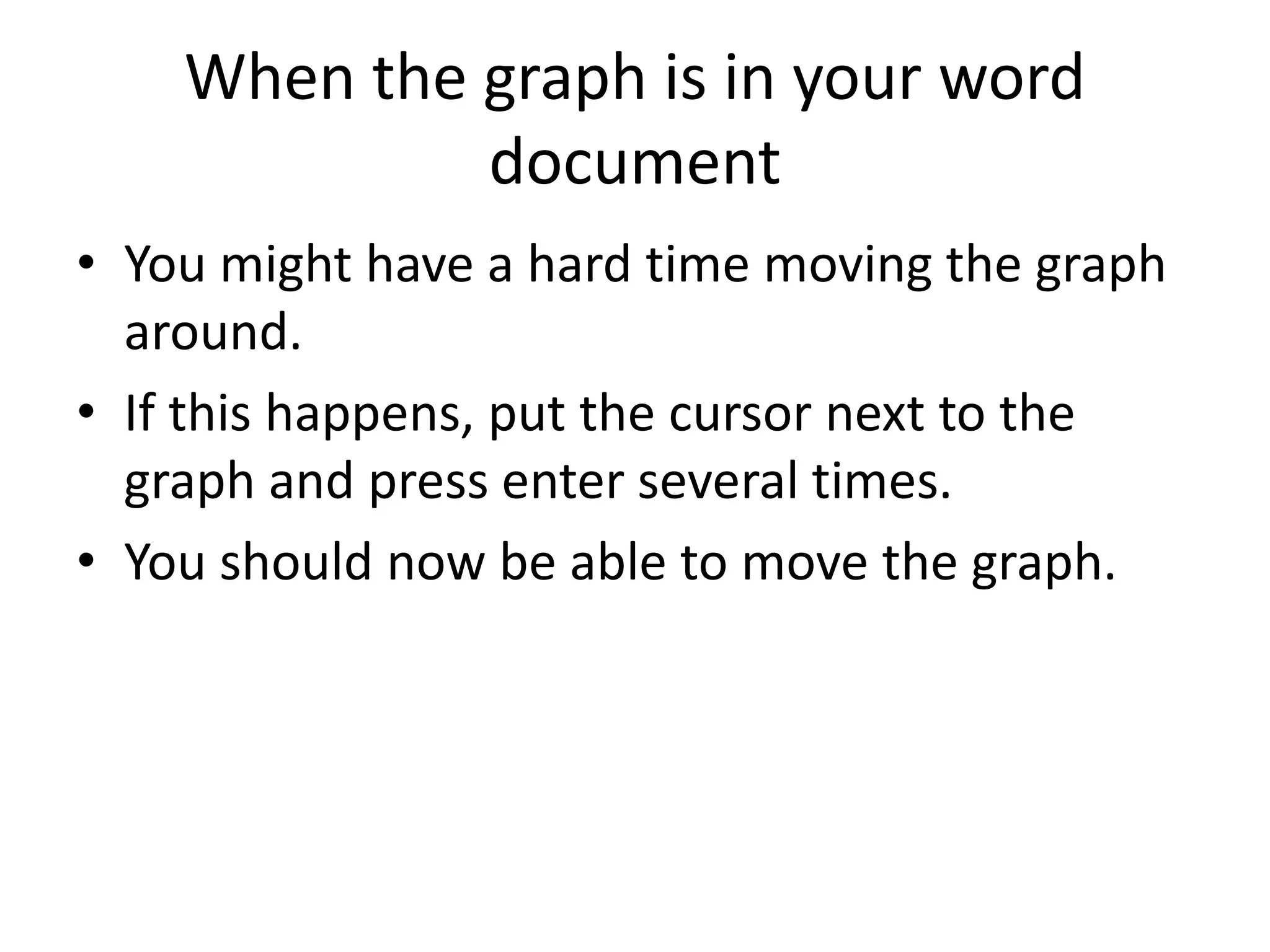 When the graph is in your word
document
• You might have a hard time moving the graph
around.
• If this happens, put the cursor next to the
graph and press enter several times.
• You should now be able to move the graph.