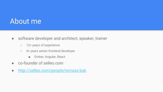 About me
● software developer and architect, speaker, trainer
○ 12+ years of experience
○ 4+ years senior frontend developer
■ Ember, Angular, React
● co-founder of selleo.com
● http://selleo.com/people/tomasz-bak
 