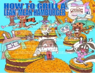 www.gourmetrecipe.com
When it comes to making a hamburger, just like meat farandoles but almost, there are several core
steps that need to be taken. Any one of which ignored will lead to a less than fabulous hamburger
meal hot of the grill and end up like grilled meat farandoles!
You've done the preparations as far as coalescing the right ingredients with the best ground
beef available at your local supermarket. You've left your patties in the fridge to marinate overnight,
and now it's ready to get to the grilling!
A very important step that many grill chefs forget is that they need to make sure the grill is very hot-
searing hot- before they should even place the patty on the grill. This way, not only do you allow the
juices and natural flavorful oils from seeping in and romancing the patty, but you also prevent the
hamburger from falling to pieces!
This is especially important during the flipping step of the patty. If the grill wasn't hot enough when
you put the slabs of patties on it, it will most likely fall apart when you attempt to flip it or when you
try to serve it.
It isn't necessary to flip it too many times depending on the hotness of the grill, but you can feel free
to move it around and flip it as you deem necessary to get the patties just the way you like it.
 