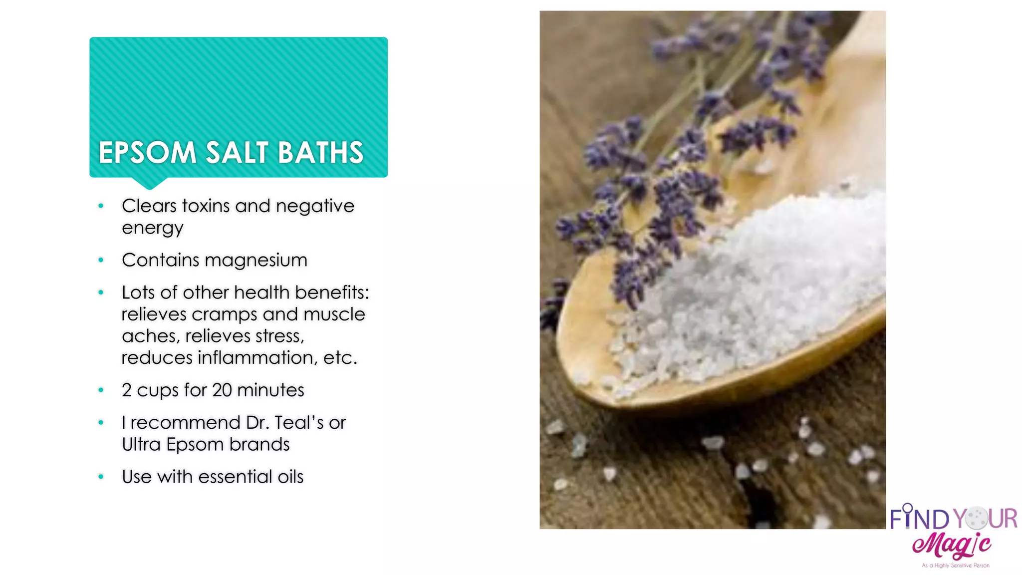 EPSOM SALT BATHS
• Clears toxins and negative
energy
• Contains magnesium
• Lots of other health benefits:
relieves cramps and muscle
aches, relieves stress,
reduces inflammation, etc.
• 2 cups for 20 minutes
• I recommend Dr. Teal’s or
Ultra Epsom brands
• Use with essential oils
 
