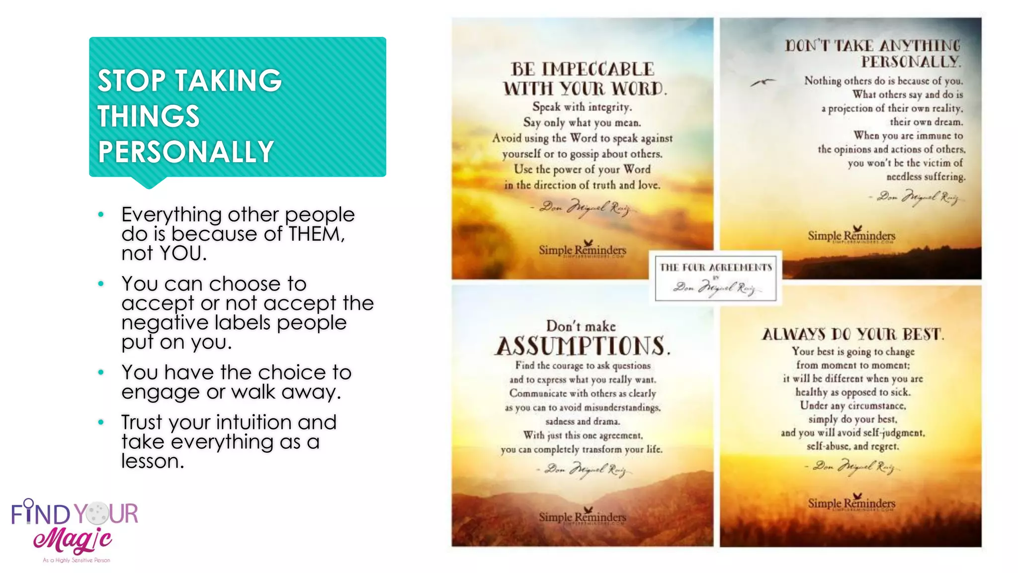 STOP TAKING
THINGS
PERSONALLY
• Everything other people
do is because of THEM,
not YOU.
• You can choose to
accept or not accept the
negative labels people
put on you.
• You have the choice to
engage or walk away.
• Trust your intuition and
take everything as a
lesson.
 
