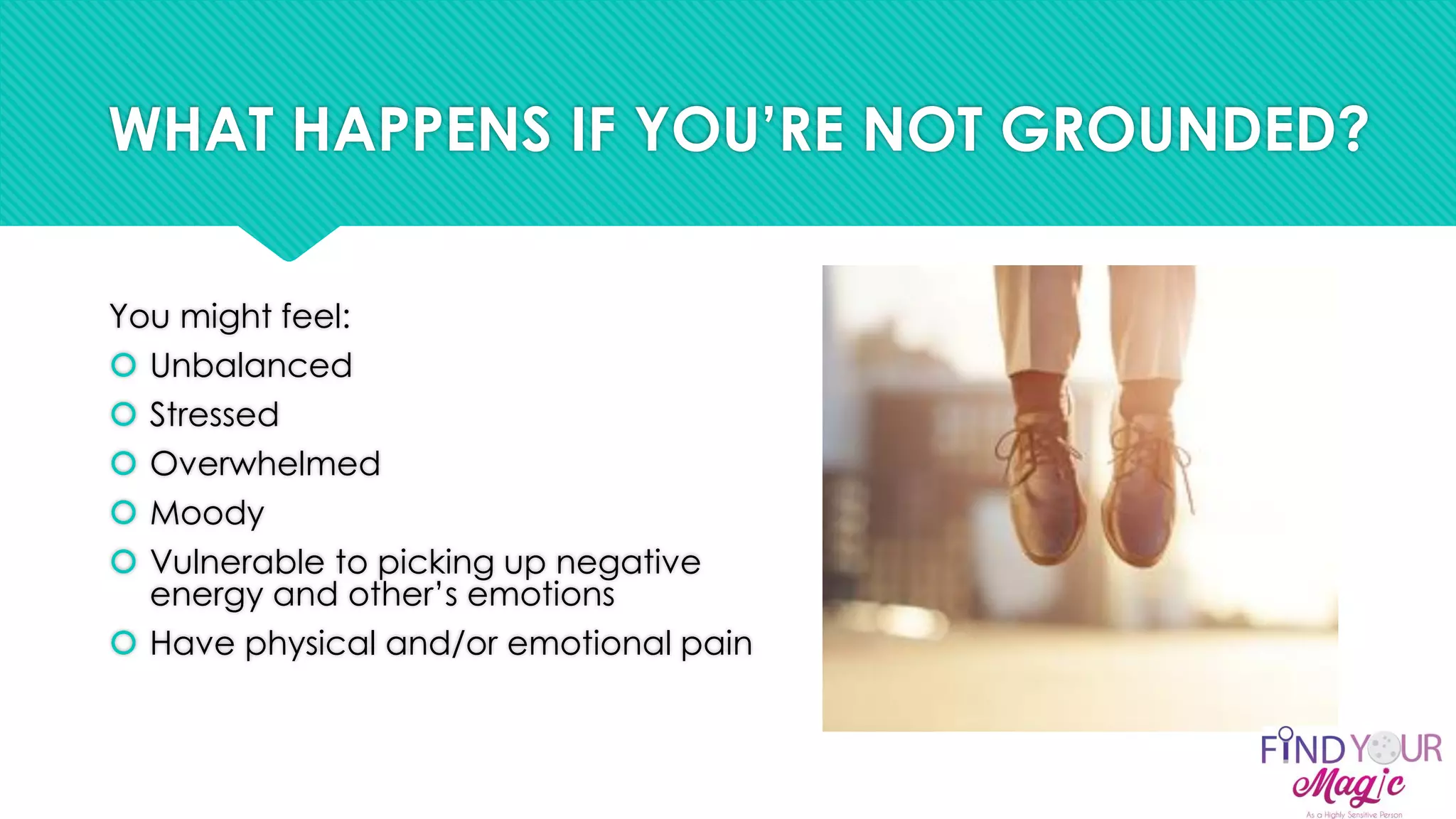 WHAT HAPPENS IF YOU’RE NOT GROUNDED?
You might feel:
 Unbalanced
 Stressed
 Overwhelmed
 Moody
 Vulnerable to picking up negative
energy and other’s emotions
 Have physical and/or emotional pain
 