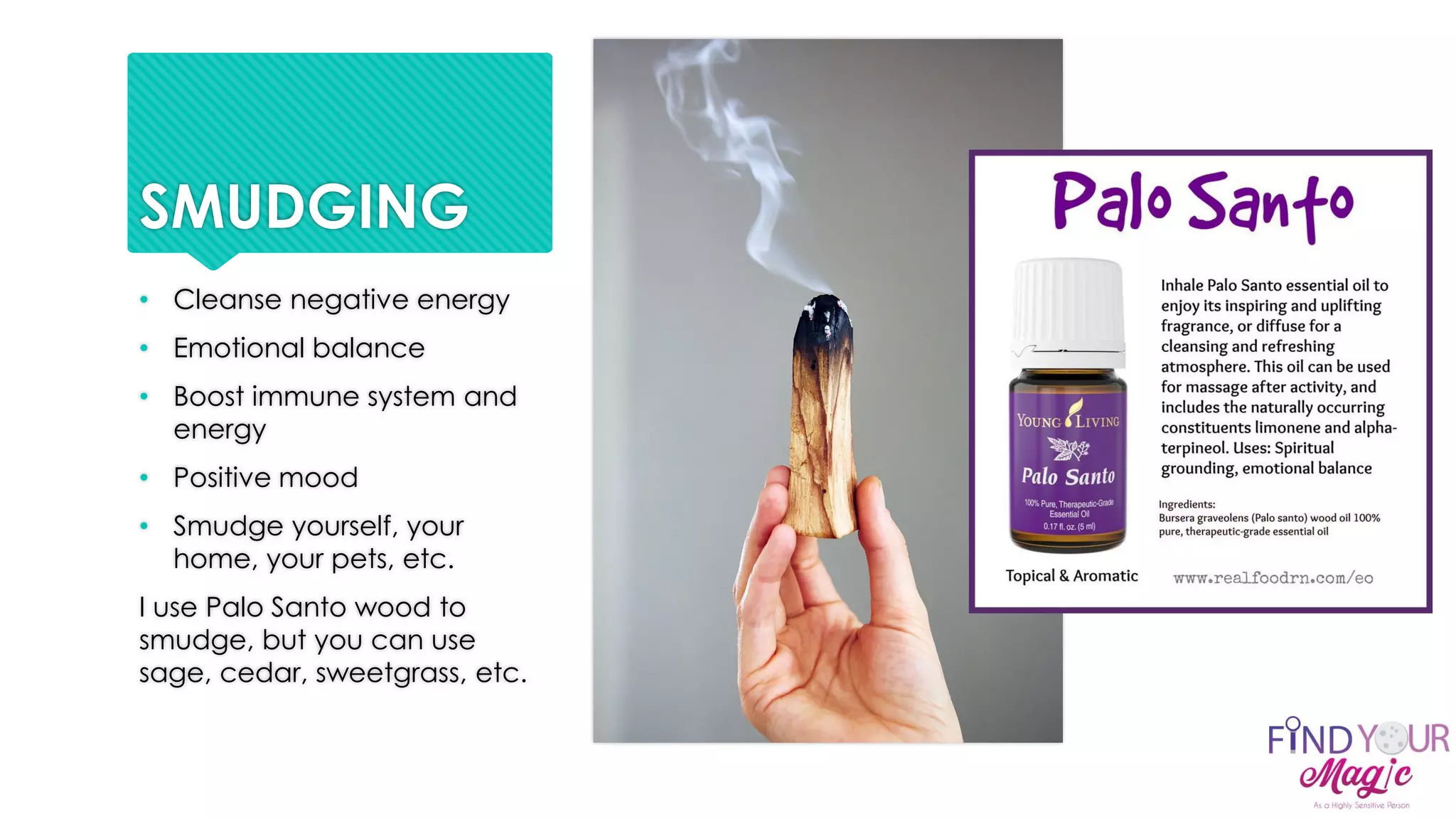 SMUDGING
• Cleanse negative energy
• Emotional balance
• Boost immune system and
energy
• Positive mood
• Smudge yourself, your
home, your pets, etc.
I use Palo Santo wood to
smudge, but you can use
sage, cedar, sweetgrass, etc.
 