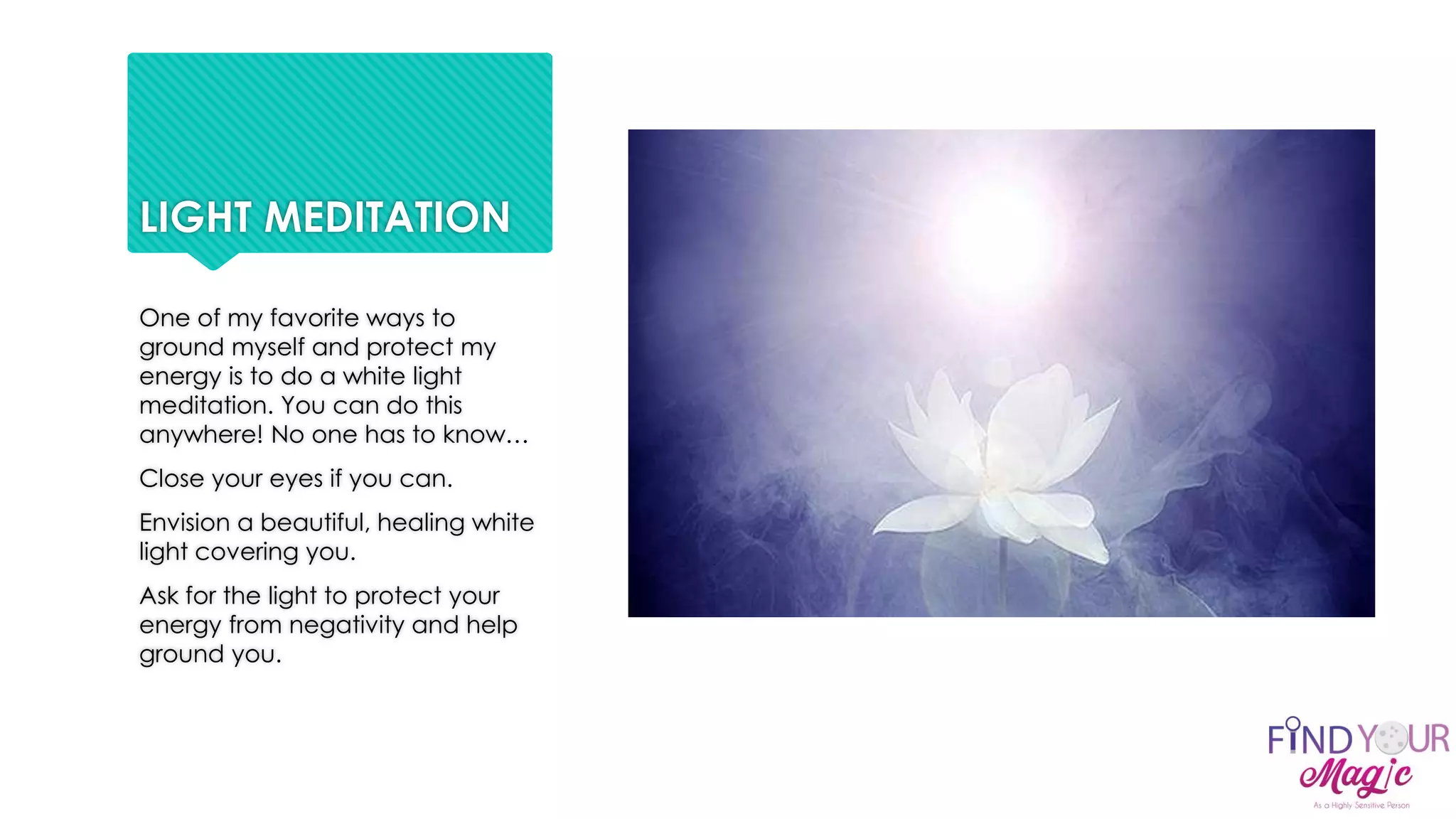 LIGHT MEDITATION
One of my favorite ways to
ground myself and protect my
energy is to do a white light
meditation. You can do this
anywhere! No one has to know…
Close your eyes if you can.
Envision a beautiful, healing white
light covering you.
Ask for the light to protect your
energy from negativity and help
ground you.
 