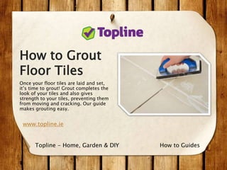 How to Grout
Floor Tiles
Once your floor tiles are laid and set,
it’s time to grout! Grout completes the
look of your tiles and also gives
strength to your tiles, preventing them
from moving and cracking. Our guide
makes grouting easy.
www.topline.ie
How to GuidesTopline - Home, Garden & DIY
 