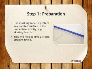 Step 1: Preparation
• Use masking tape to protect
any painted surface in the
immediate vicinity, e.g.
skirting boards.
• This will help to give a clean,
straight finish.
 