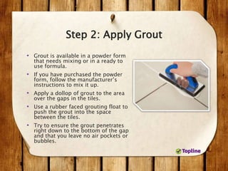 Step 2: Apply Grout
• Grout is available in a powder form
that needs mixing or in a ready to
use formula.
• If you have purchased the powder
form, follow the manufacturer’s
instructions to mix it up.
• Apply a dollop of grout to the area
over the gaps in the tiles.
• Use a rubber faced grouting float to
push the grout into the space
between the tiles.
• Try to ensure the grout penetrates
right down to the bottom of the gap
and that you leave no air pockets or
bubbles.
 