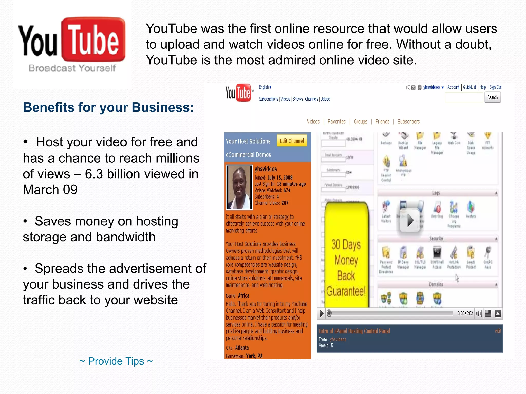 YouTube was the first online resource that would allow users to upload and watch videos online for free. Without a doubt, YouTube is the most admired online video site. Benefits for your Business: Host your video for free and has a chance to reach millions of views – 6.3 billion viewed in March 09 Saves money on hosting storage and bandwidth Spreads the advertisement of your business and drives the traffic back to your website ~ Provide Tips ~ 
