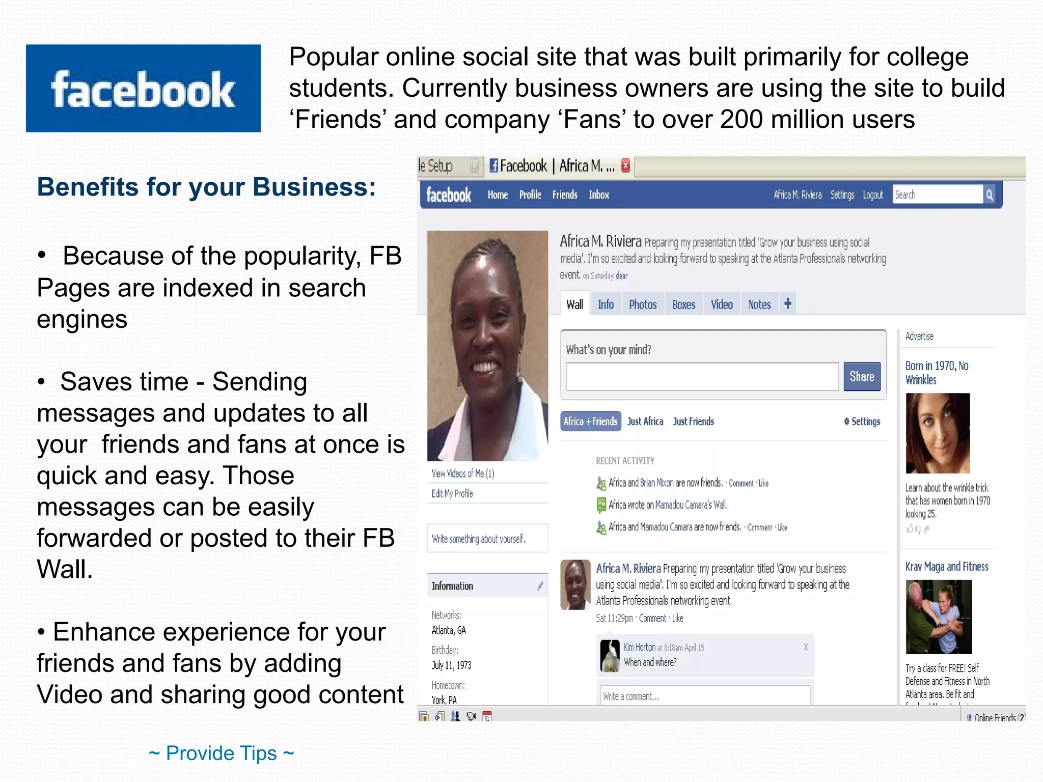 Popular online social site that was built primarily for college students. Currently business owners are using the site to build ‘Friends’ and company ‘Fans’ to over 200 million users Benefits for your Business: Because of the popularity, FB Pages are indexed in search engines Saves time - Sending messages and updates to all your  friends and fans at once is quick and easy. Those messages can be easily forwarded or posted to their FB Wall. Enhance experience for your friends and fans by adding Video and sharing good content ~ Provide Tips ~ 