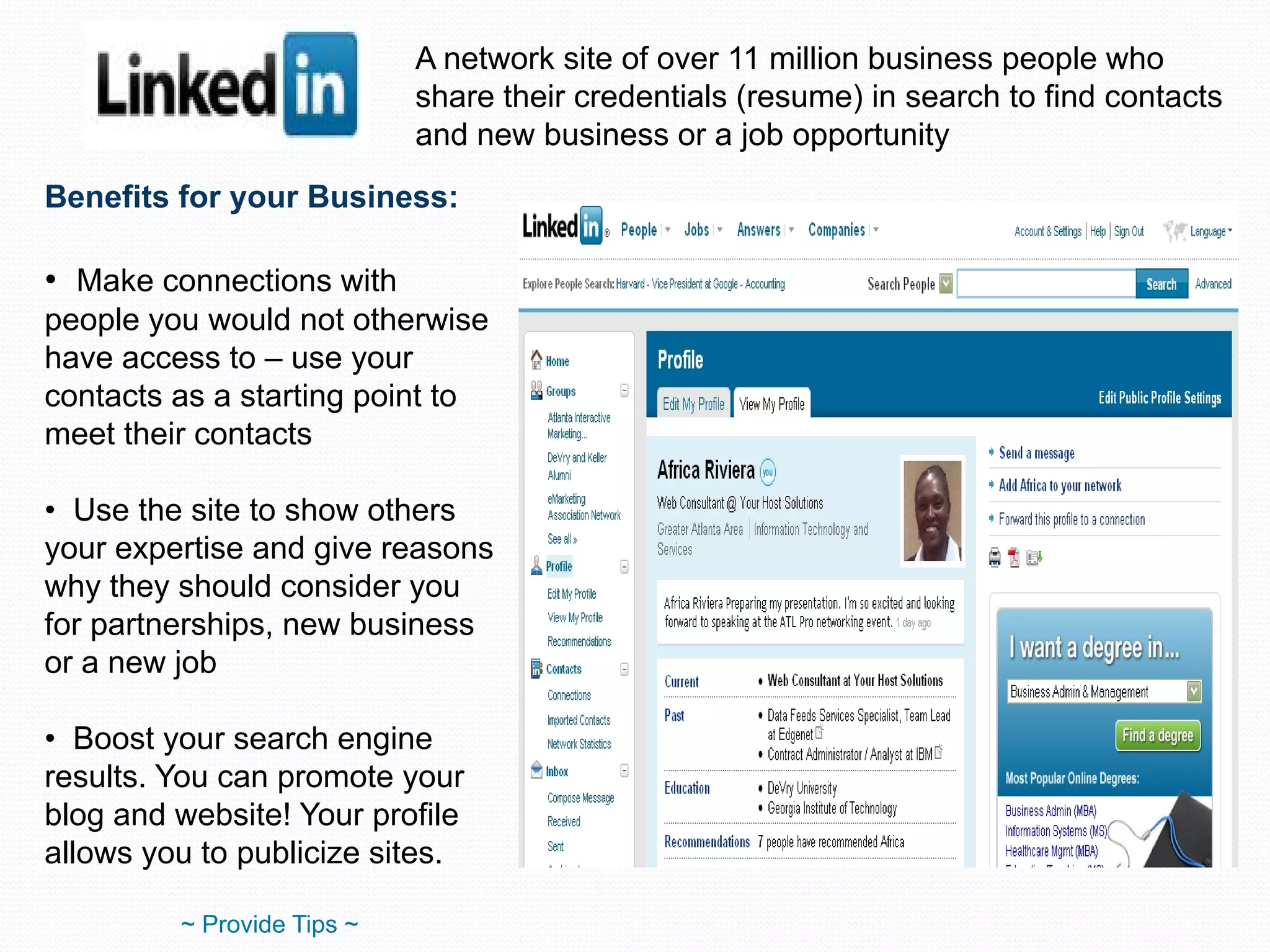 A network site of over 11 million business people who share their credentials (resume) in search to find contacts and new business or a job opportunity Benefits for your Business: Make connections with people you would not otherwise have access to – use your contacts as a starting point to meet their contacts Use the site to show others your expertise and give reasons why they should consider you for partnerships, new business or a new job Boost your search engine results. You can promote your blog and website! Your profile allows you to publicize sites. ~ Provide Tips ~ 