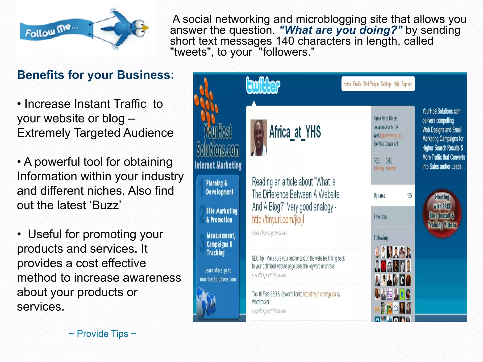 A social networking and microblogging site that allows you answer the question,  "What are you doing?"  by sending short text messages 140 characters in length, called "tweets", to your  "followers."  Benefits for your Business: Increase Instant Traffic  to your website or blog – Extremely Targeted Audience A powerful tool for obtaining Information within your industry and different niches. Also find out the latest ‘Buzz’ Useful for promoting your products and services. It provides a cost effective method to increase awareness about your products or services. ~ Provide Tips ~ 