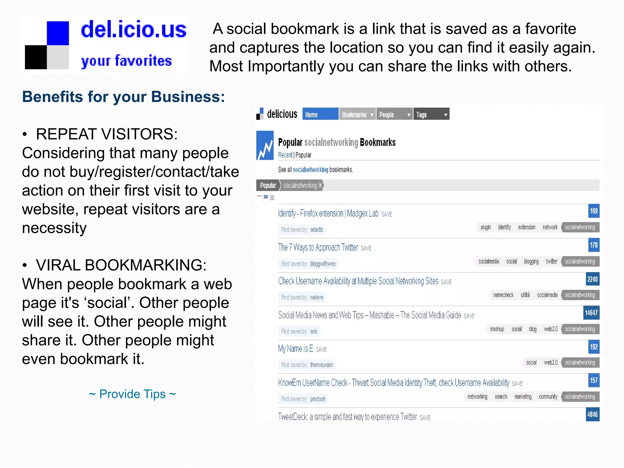 A social bookmark is a link that is saved as a favorite and captures the location so you can find it easily again. Most Importantly you can share the links with others. Benefits for your Business: REPEAT VISITORS: Considering that many people do not buy/register/contact/take action on their first visit to your website, repeat visitors are a necessity VIRAL BOOKMARKING: When people bookmark a web page it's ‘social’. Other people will see it. Other people might share it. Other people might even bookmark it. ~ Provide Tips ~ 