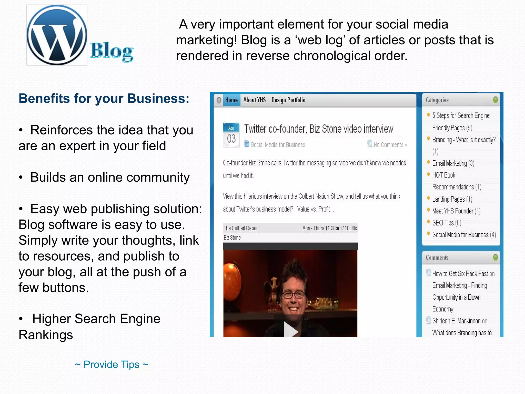 A very important element for your social media marketing! Blog is a ‘web log’ of articles or posts that is rendered in reverse chronological order. Benefits for your Business: Reinforces the idea that you are an expert in your field  Builds an online community Easy web publishing solution: Blog software is easy to use. Simply write your thoughts, link to resources, and publish to your blog, all at the push of a few buttons. Higher Search Engine Rankings ~ Provide Tips ~ 