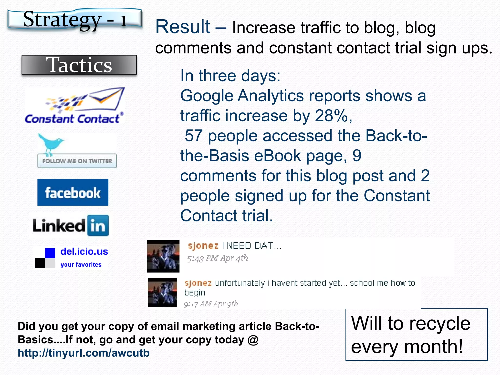 Result –  Increase traffic to blog, blog comments and constant contact trial sign ups . In three days:  Google Analytics reports shows a traffic increase by 28%, 57 people accessed the Back-to-the-Basis eBook page, 9 comments for this blog post and 2 people signed up for the Constant Contact trial. Will to recycle every month! Did you get your copy of email marketing article Back-to-Basics....If not, go and get your copy today @  http://tinyurl.com/awcutb Strategy - 1 Tactics 