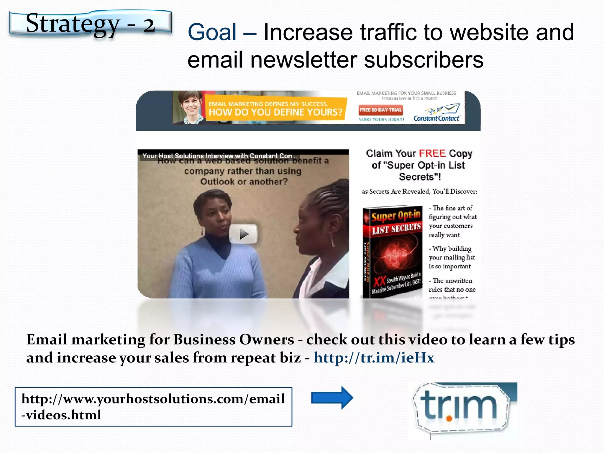 Goal –  Increase traffic to website and email newsletter subscribers http://www.yourhostsolutions.com/email-videos.html Email marketing for Business Owners - check out this video to learn a few tips and increase your sales from repeat biz -  http://tr.im/ieHx Strategy - 2 