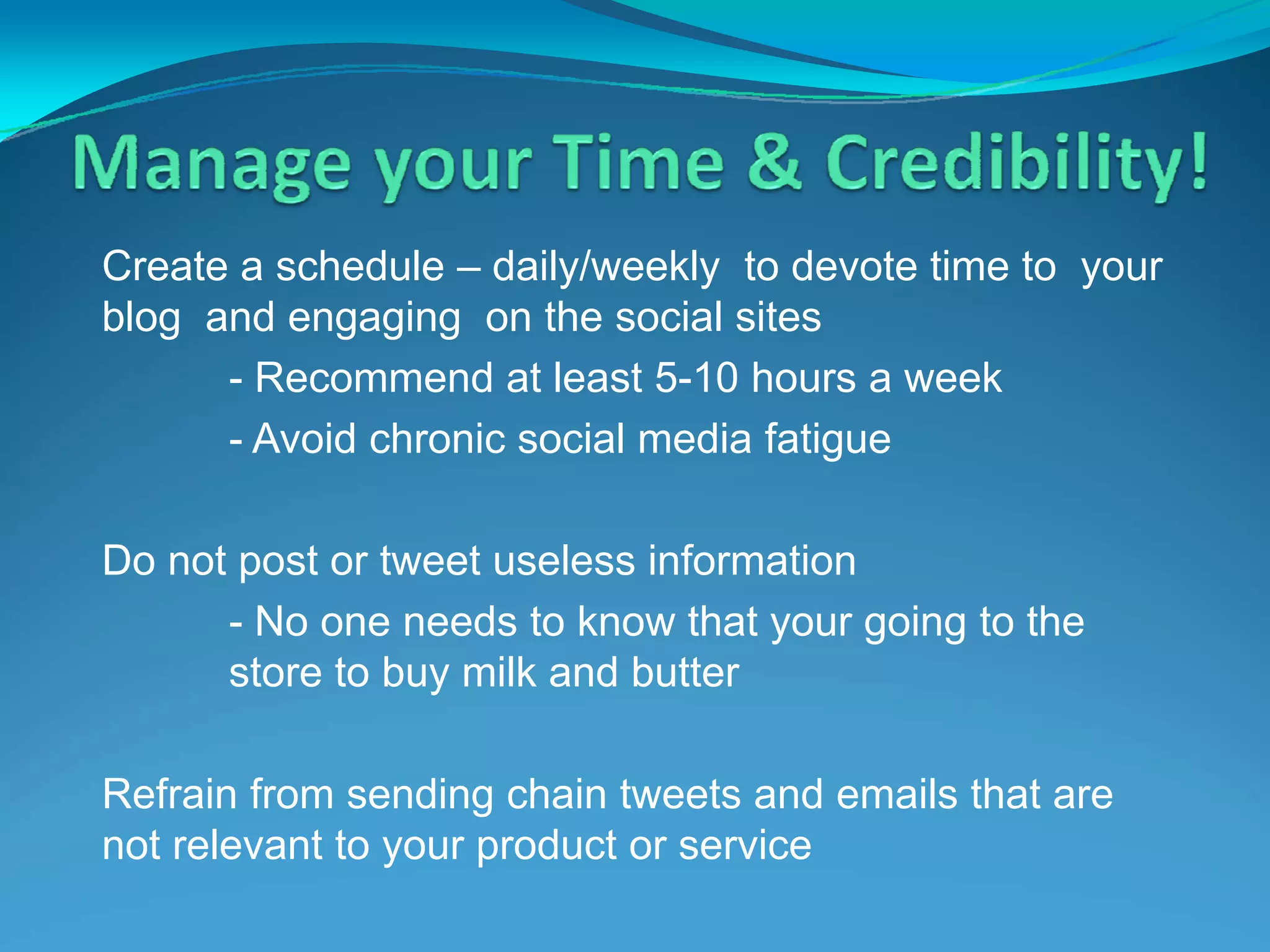 Create a schedule – daily/weekly  to devote time to  your blog  and engaging  on the social sites - Recommend at least 5-10 hours a week - Avoid chronic social media fatigue Do not post or tweet useless information - No one needs to know that your going to the  store to buy milk and butter  Refrain from sending chain tweets and emails that are not relevant to your product or service 