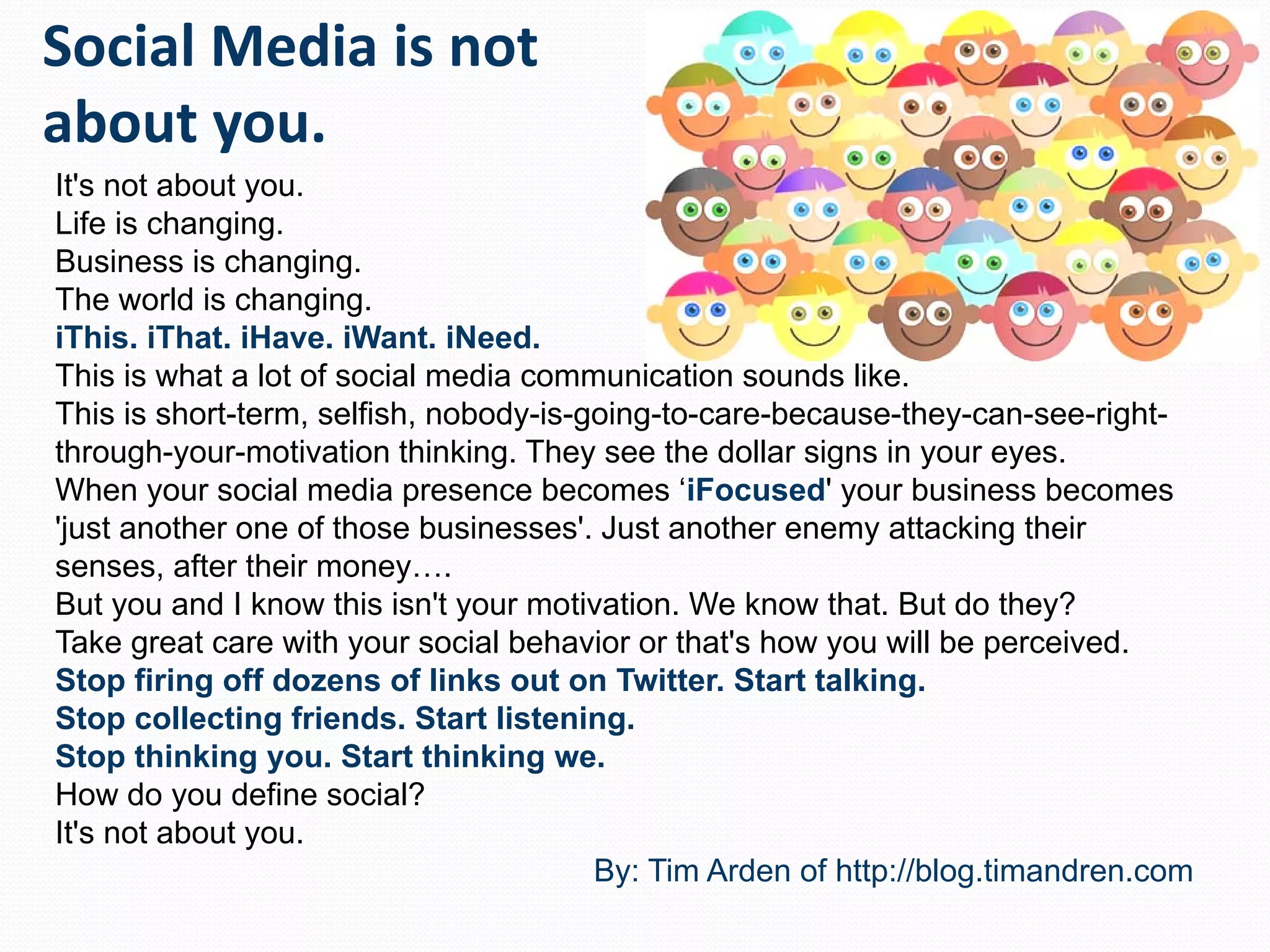 It's not about you. Life is changing.  Business is changing. The world is changing. iThis. iThat. iHave. iWant. iNeed.   This is what a lot of social media communication sounds like. This is short-term, selfish, nobody-is-going-to-care-because-they-can-see-right-through-your-motivation thinking. They see the dollar signs in your eyes.  When your social media presence becomes ‘ iFocused ' your business becomes 'just another one of those businesses'. Just another enemy attacking their senses, after their money…. But you and I know this isn't your motivation. We know that. But do they? Take great care with your social behavior or that's how you will be perceived. Stop firing off dozens of links out on Twitter. Start talking. Stop collecting friends. Start listening. Stop thinking you. Start thinking we. How do you define social? It's not about you. By: Tim Arden of http://blog.timandren.com 