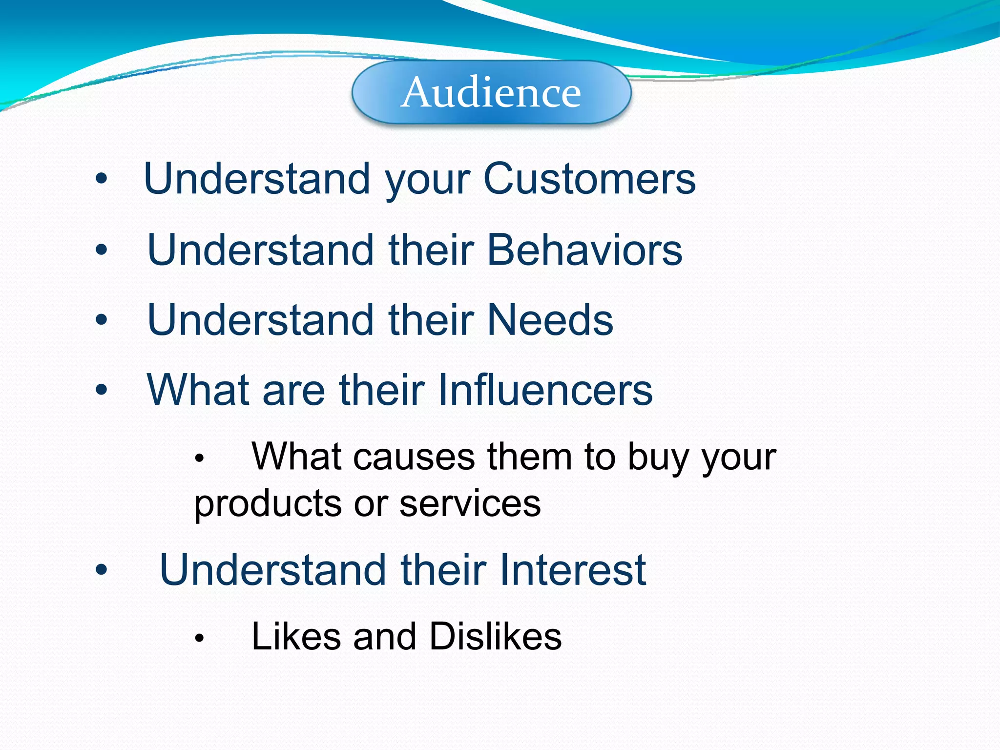 Understand your Customers Understand their Behaviors Understand their Needs What are their Influencers What causes them to buy your products or services Understand their Interest Likes and Dislikes Audience 