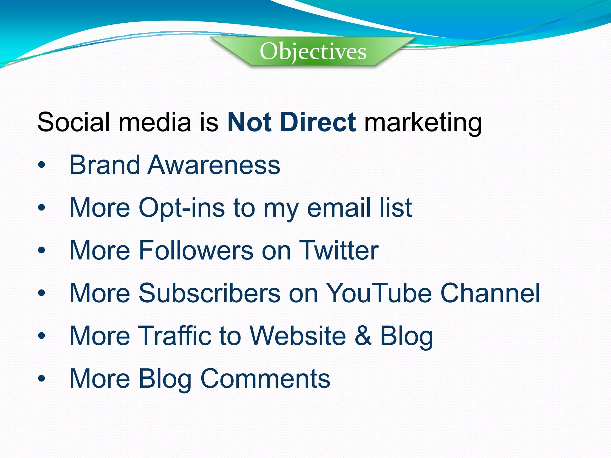 Social media is  Not Direct  marketing Brand Awareness  More Opt-ins to my email list More Followers on Twitter More Subscribers on YouTube Channel More Traffic to Website & Blog  More Blog Comments Objectives 