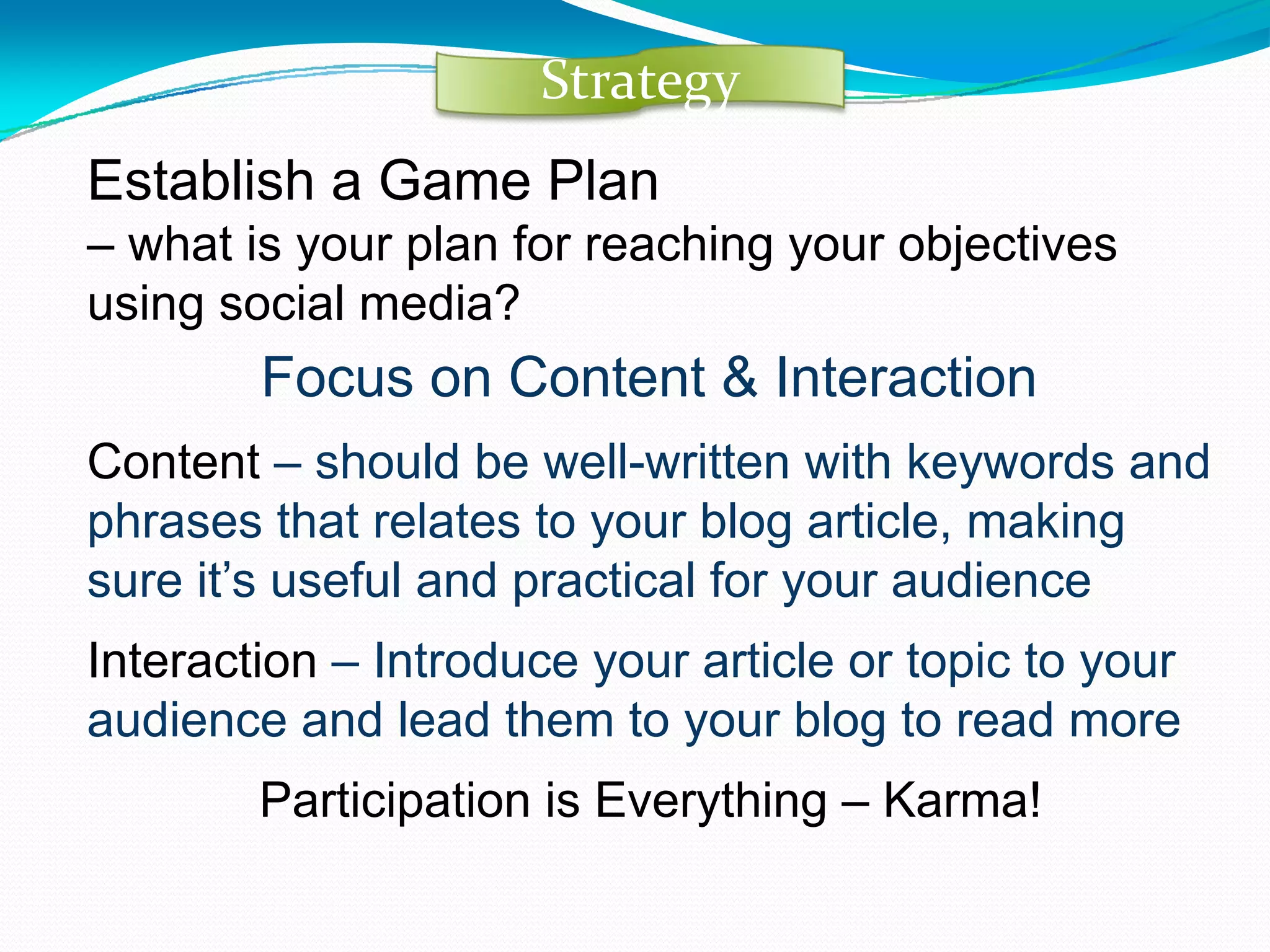 Establish a Game Plan  –  what is your plan for reaching your objectives using social media?   Focus on Content & Interaction Content  – should be well-written with keywords and phrases that relates to your blog article, making sure it’s useful and practical for your audience Interaction  – Introduce your article or topic to your audience and lead them to your blog to read more Participation is Everything – Karma! Strategy 