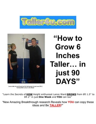 “How to
                                                                      Grow 6
                                                                       Inches
                                                                     Taller… in
                                                                       just 90
     Lance after he just found out he had grown to just over 6Ft 2
                                                                       DAYS”
                    Inches(188.3 cms) in one Week




"Learn the Secrets of HOW Height enthusiast Lance Ward GROWS from 6ft 1.5'' to
                   6ft 2'' in just One Week and YOU can too”

“New Amazing Breakthrough research Reveals how YOU can copy these
                     ideas and Be TALLER!”
 