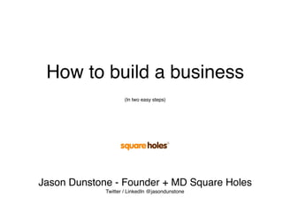 How to build a business
(In two easy steps)
Jason Dunstone - Founder + MD Square Holes
Twitter / LinkedIn @jasondunstone
 